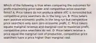 Which of the following is true when comparing the outcomes for profit-maximizing price taker and competitive price-searcher firms? A. Price takers do not produce where ATC is minimized but competitive price searchers do in the long run. B. Price takers earn positive economic profits in the long run but competitive price searchers only earn zero economic profit. C. Price takers equate marginal revenue and marginal cost to maximize profit, competitive price searchers do not. D. Price takers receive a price equal the marginal cost of production, competitive price searchers have a price higher than marginal cost.