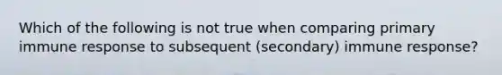 Which of the following is not true when comparing primary immune response to subsequent (secondary) immune response?