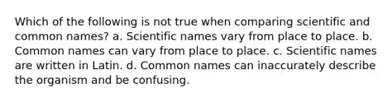 Which of the following is not true when comparing scientific and common names? a. Scientific names vary from place to place. b. Common names can vary from place to place. c. Scientific names are written in Latin. d. Common names can inaccurately describe the organism and be confusing.