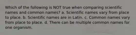 Which of the following is NOT true when comparing scientific names and common names? a. Scientific names vary from place to place. b. Scientific names are in Latin. c. Common names vary from place to place. d. There can be multiple common names for one organism.