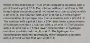 Which of the following is TRUE when comparing solutions with a pH of 6 and a pH of 8? A. The solution with a pH of 8 has a 100 times higher concentration of hydrogen ions than a solution with a pH of 6. B. The solution with a pH of 8 has a 2 times higher concentration of hydrogen ions than a solution with a pH of 6. C. The solution with a pH of 8 has a 100 times lower concentration of hydrogen ions than a solution with a pH of 6. D. The solution with a pH of 8 has a 2 times lower concentration of hydrogen ions than a solution with a pH of 6. E. The hydrogen ion concentration does not appreciably differ between a solution with a pH of 8 versus that with a pH of 6.