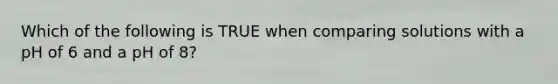 Which of the following is TRUE when comparing solutions with a pH of 6 and a pH of 8?