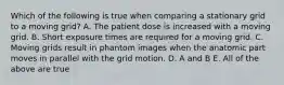 Which of the following is true when comparing a stationary grid to a moving grid? A. The patient dose is increased with a moving grid. B. Short exposure times are required for a moving grid. C. Moving grids result in phantom images when the anatomic part moves in parallel with the grid motion. D. A and B E. All of the above are true