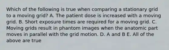 Which of the following is true when comparing a stationary grid to a moving grid? A. The patient dose is increased with a moving grid. B. Short exposure times are required for a moving grid. C. Moving grids result in phantom images when the anatomic part moves in parallel with the grid motion. D. A and B E. All of the above are true