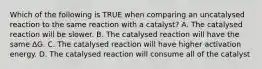 Which of the following is TRUE when comparing an uncatalysed reaction to the same reaction with a catalyst? A. The catalysed reaction will be slower. B. The catalysed reaction will have the same ∆G. C. The catalysed reaction will have higher activation energy. D. The catalysed reaction will consume all of the catalyst