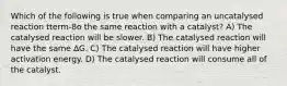 Which of the following is true when comparing an uncatalysed reaction tterm-8o the same reaction with a catalyst? A) The catalysed reaction will be slower. B) The catalysed reaction will have the same ∆G. C) The catalysed reaction will have higher activation energy. D) The catalysed reaction will consume all of the catalyst.