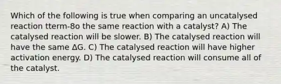 Which of the following is true when comparing an uncatalysed reaction tterm-8o the same reaction with a catalyst? A) The catalysed reaction will be slower. B) The catalysed reaction will have the same ∆G. C) The catalysed reaction will have higher activation energy. D) The catalysed reaction will consume all of the catalyst.