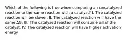 Which of the following is true when comparing an uncatalyzed reaction to the same reaction with a catalyst? I. The catalyzed reaction will be slower. II. The catalyzed reaction will have the same ∆G. III. The catalyzed reaction will consume all of the catalyst. IV. The catalyzed reaction will have higher activation energy.