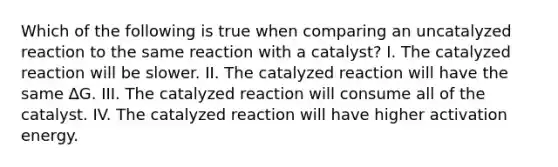 Which of the following is true when comparing an uncatalyzed reaction to the same reaction with a catalyst? I. The catalyzed reaction will be slower. II. The catalyzed reaction will have the same ∆G. III. The catalyzed reaction will consume all of the catalyst. IV. The catalyzed reaction will have higher activation energy.