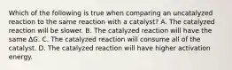 Which of the following is true when comparing an uncatalyzed reaction to the same reaction with a catalyst? A. The catalyzed reaction will be slower. B. The catalyzed reaction will have the same ∆G. C. The catalyzed reaction will consume all of the catalyst. D. The catalyzed reaction will have higher activation energy.