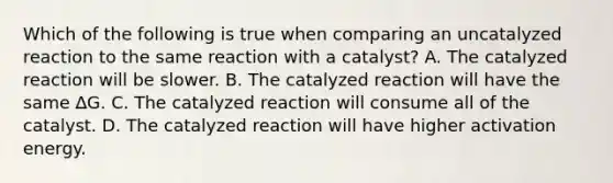 Which of the following is true when comparing an uncatalyzed reaction to the same reaction with a catalyst? A. The catalyzed reaction will be slower. B. The catalyzed reaction will have the same ∆G. C. The catalyzed reaction will consume all of the catalyst. D. The catalyzed reaction will have higher activation energy.