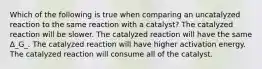 Which of the following is true when comparing an uncatalyzed reaction to the same reaction with a catalyst? The catalyzed reaction will be slower. The catalyzed reaction will have the same Δ_G_. The catalyzed reaction will have higher activation energy. The catalyzed reaction will consume all of the catalyst.