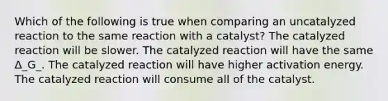 Which of the following is true when comparing an uncatalyzed reaction to the same reaction with a catalyst? The catalyzed reaction will be slower. The catalyzed reaction will have the same Δ_G_. The catalyzed reaction will have higher activation energy. The catalyzed reaction will consume all of the catalyst.