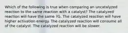 Which of the following is true when comparing an uncatalyzed reaction to the same reaction with a catalyst? The catalyzed reaction will have the same ?G. The catalyzed reaction will have higher activation energy. The catalyzed reaction will consume all of the catalyst. The catalyzed reaction will be slower.