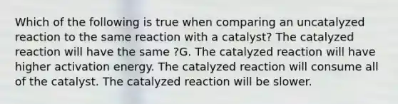 Which of the following is true when comparing an uncatalyzed reaction to the same reaction with a catalyst? The catalyzed reaction will have the same ?G. The catalyzed reaction will have higher activation energy. The catalyzed reaction will consume all of the catalyst. The catalyzed reaction will be slower.