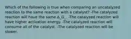 Which of the following is true when comparing an uncatalyzed reaction to the same reaction with a catalyst? -The catalyzed reaction will have the same Δ_G_. -The catalyzed reaction will have higher activation energy. -The catalyzed reaction will consume all of the catalyst. -The catalyzed reaction will be slower.