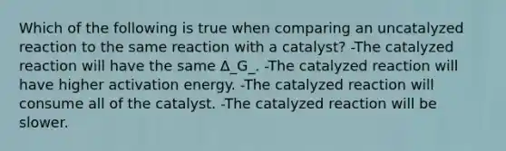 Which of the following is true when comparing an uncatalyzed reaction to the same reaction with a catalyst? -The catalyzed reaction will have the same Δ_G_. -The catalyzed reaction will have higher activation energy. -The catalyzed reaction will consume all of the catalyst. -The catalyzed reaction will be slower.