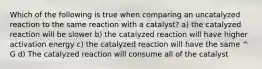 Which of the following is true when comparing an uncatalyzed reaction to the same reaction with a catalyst? a) the catalyzed reaction will be slower b) the catalyzed reaction will have higher activation energy c) the catalyzed reaction will have the same ^ G d) The catalyzed reaction will consume all of the catalyst