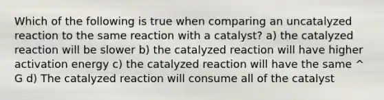 Which of the following is true when comparing an uncatalyzed reaction to the same reaction with a catalyst? a) the catalyzed reaction will be slower b) the catalyzed reaction will have higher activation energy c) the catalyzed reaction will have the same ^ G d) The catalyzed reaction will consume all of the catalyst