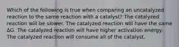 Which of the following is true when comparing an uncatalyzed reaction to the same reaction with a catalyst? The catalyzed reaction will be slower. The catalyzed reaction will have the same ∆G. The catalyzed reaction will have higher activation energy. The catalyzed reaction will consume all of the catalyst.