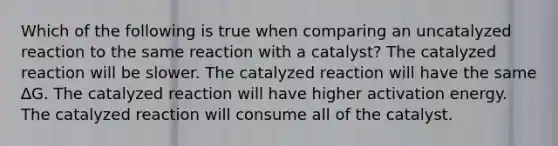 Which of the following is true when comparing an uncatalyzed reaction to the same reaction with a catalyst? The catalyzed reaction will be slower. The catalyzed reaction will have the same ∆G. The catalyzed reaction will have higher activation energy. The catalyzed reaction will consume all of the catalyst.