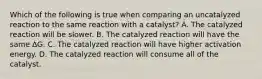 Which of the following is true when comparing an uncatalyzed reaction to the same reaction with a catalyst? A. The catalyzed reaction will be slower. B. The catalyzed reaction will have the same ∆G. C. The catalyzed reaction will have higher activation energy. D. The catalyzed reaction will consume all of the catalyst.