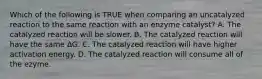 Which of the following is TRUE when comparing an uncatalyzed reaction to the same reaction with an enzyme catalyst? A. The catalyzed reaction will be slower. B. The catalyzed reaction will have the same ∆G. C. The catalyzed reaction will have higher activation energy. D. The catalyzed reaction will consume all of the ezyme.