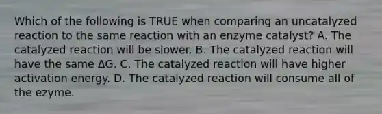 Which of the following is TRUE when comparing an uncatalyzed reaction to the same reaction with an enzyme catalyst? A. The catalyzed reaction will be slower. B. The catalyzed reaction will have the same ∆G. C. The catalyzed reaction will have higher activation energy. D. The catalyzed reaction will consume all of the ezyme.