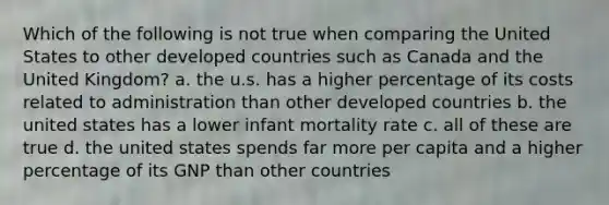 Which of the following is not true when comparing the United States to other developed countries such as Canada and the United Kingdom? a. the u.s. has a higher percentage of its costs related to administration than other developed countries b. the united states has a lower infant mortality rate c. all of these are true d. the united states spends far more per capita and a higher percentage of its GNP than other countries