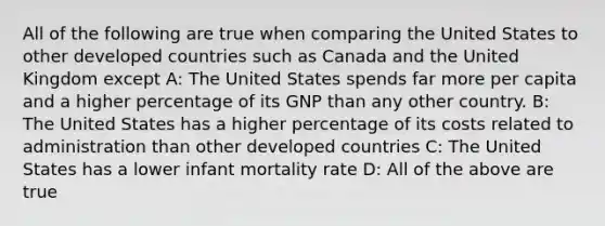 All of the following are true when comparing the United States to other developed countries such as Canada and the United Kingdom except A: The United States spends far more per capita and a higher percentage of its GNP than any other country. B: The United States has a higher percentage of its costs related to administration than other developed countries C: The United States has a lower infant mortality rate D: All of the above are true