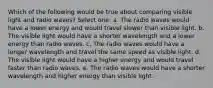 Which of the following would be true about comparing visible light and radio waves? Select one: a. The radio waves would have a lower energy and would travel slower than visible light. b. The visible light would have a shorter wavelength and a lower energy than radio waves. c. The radio waves would have a longer wavelength and travel the same speed as visible light. d. The visible light would have a higher energy and would travel faster than radio waves. e. The radio waves would have a shorter wavelength and higher energy than visible light.