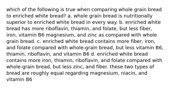 which of the following is true when comparing whole grain bread to enriched white bread? a. whole grain bread is nutritionally superior to enriched white bread in every way. b. enriched white bread has more riboflavin, thiamin, and folate, but less fiber, iron, vitamin B6 magnesium, and zinc as compared with whole grain bread. c. enriched white bread contains more fiber, iron, and folate compared with whole-grain bread, but less vitamin B6, thiamin, riboflavin, and vitamin B6 d. enriched white bread contains more iron, thiamin, riboflavin, and folate compared with whole-grain bread, but less zinc, and fiber. these two types of bread are roughly equal regarding magnesium, niacin, and vitamin B6