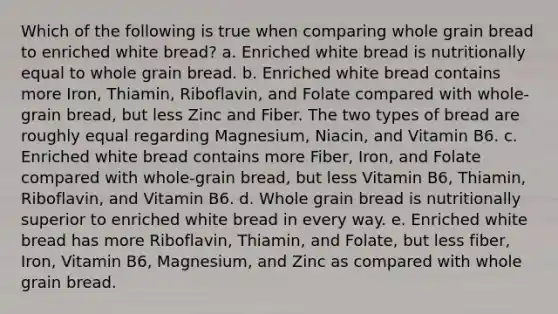 Which of the following is true when comparing whole grain bread to enriched white bread? a. Enriched white bread is nutritionally equal to whole grain bread. b. Enriched white bread contains more Iron, Thiamin, Riboflavin, and Folate compared with whole-grain bread, but less Zinc and Fiber. The two types of bread are roughly equal regarding Magnesium, Niacin, and Vitamin B6. c. Enriched white bread contains more Fiber, Iron, and Folate compared with whole-grain bread, but less Vitamin B6, Thiamin, Riboflavin, and Vitamin B6. d. Whole grain bread is nutritionally superior to enriched white bread in every way. e. Enriched white bread has more Riboflavin, Thiamin, and Folate, but less fiber, Iron, Vitamin B6, Magnesium, and Zinc as compared with whole grain bread.