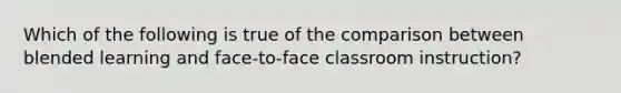 Which of the following is true of the comparison between blended learning and face-to-face classroom instruction?