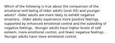 Which of the following is true about the comparison of the emotional well-being of older adults (over 65) and younger adults? -Older adults are more likely to exhibit negative emotions. -Older adults experience more positive feelings, supported by enhanced emotional control and the subsiding of negative feelings. -Younger adults have higher levels of self-esteem, more emotional control, and fewer negative feelings. -Younger adults have more emotional control.