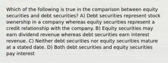 Which of the following is true in the comparison between equity securities and debt securities? A) Debt securities represent stock ownership in a company whereas equity securities represent a credit relationship with the company. B) Equity securities may earn dividend revenue whereas debt securities earn interest revenue. C) Neither debt securities nor equity securities mature at a stated date. D) Both debt securities and equity securities pay interest