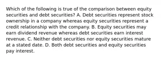 Which of the following is true of the comparison between equity securities and debt​ securities? A. Debt securities represent stock ownership in a company whereas equity securities represent a credit relationship with the company. B. Equity securities may earn dividend revenue whereas debt securities earn interest revenue. C. Neither debt securities nor equity securities mature at a stated date. D. Both debt securities and equity securities pay interest.