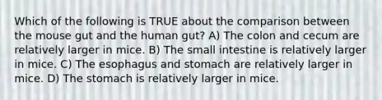 Which of the following is TRUE about the comparison between the mouse gut and the human gut? A) The colon and cecum are relatively larger in mice. B) <a href='https://www.questionai.com/knowledge/kt623fh5xn-the-small-intestine' class='anchor-knowledge'>the small intestine</a> is relatively larger in mice. C) <a href='https://www.questionai.com/knowledge/kSjVhaa9qF-the-esophagus' class='anchor-knowledge'>the esophagus</a> and stomach are relatively larger in mice. D) <a href='https://www.questionai.com/knowledge/kLccSGjkt8-the-stomach' class='anchor-knowledge'>the stomach</a> is relatively larger in mice.