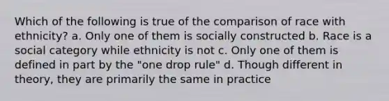 Which of the following is true of the comparison of race with ethnicity? a. Only one of them is socially constructed b. Race is a social category while ethnicity is not c. Only one of them is defined in part by the "one drop rule" d. Though different in theory, they are primarily the same in practice