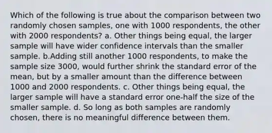 Which of the following is true about the comparison between two randomly chosen samples, one with 1000 respondents, the other with 2000 respondents? a. Other things being equal, the larger sample will have wider confidence intervals than the smaller sample. b.Adding still another 1000 respondents, to make the sample size 3000, would further shrink the standard error of the mean, but by a smaller amount than the difference between 1000 and 2000 respondents. c. Other things being equal, the larger sample will have a standard error one-half the size of the smaller sample. d. So long as both samples are randomly chosen, there is no meaningful difference between them.