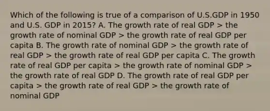 Which of the following is true of a comparison of U.S.GDP in 1950 and U.S. GDP in 2015? A. The growth rate of real GDP > the growth rate of nominal GDP > the growth rate of real GDP per capita B. The growth rate of nominal GDP > the growth rate of real GDP > the growth rate of real GDP per capita C. The growth rate of real GDP per capita > the growth rate of nominal GDP > the growth rate of real GDP D. The growth rate of real GDP per capita > the growth rate of real GDP > the growth rate of nominal GDP