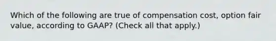 Which of the following are true of compensation cost, option fair value, according to GAAP? (Check all that apply.)