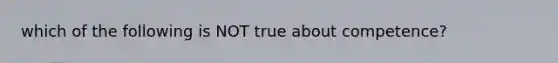 which of the following is NOT true about competence?