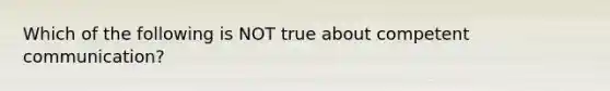 Which of the following is NOT true about competent communication?