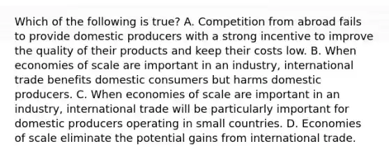 Which of the following is true? A. Competition from abroad fails to provide domestic producers with a strong incentive to improve the quality of their products and keep their costs low. B. When economies of scale are important in an industry, international trade benefits domestic consumers but harms domestic producers. C. When economies of scale are important in an industry, international trade will be particularly important for domestic producers operating in small countries. D. Economies of scale eliminate the potential gains from international trade.