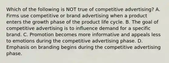 Which of the following is NOT true of competitive advertising? A. Firms use competitive or brand advertising when a product enters the growth phase of the product life cycle. B. The goal of competitive advertising is to influence demand for a specific brand. C. Promotion becomes more informative and appeals less to emotions during the competitive advertising phase. D. Emphasis on branding begins during the competitive advertising phase.