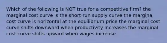 Which of the following is NOT true for a competitive firm? the marginal cost curve is the short-run supply curve the marginal cost curve is horizontal at the equilibrium price the marginal cost curve shifts downward when productivity increases the marginal cost curve shifts upward when wages increase