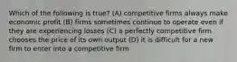 Which of the following is true? (A) competitive firms always make economic profit (B) firms sometimes continue to operate even if they are experiencing losses (C) a perfectly competitive firm chooses the price of its own output (D) it is difficult for a new firm to enter into a competitive firm