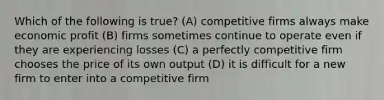 Which of the following is true? (A) competitive firms always make economic profit (B) firms sometimes continue to operate even if they are experiencing losses (C) a perfectly competitive firm chooses the price of its own output (D) it is difficult for a new firm to enter into a competitive firm