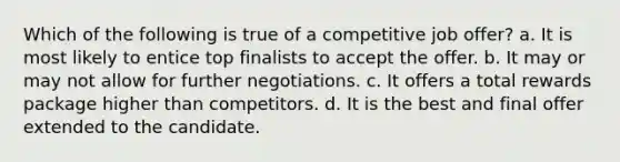 Which of the following is true of a competitive job offer? a. It is most likely to entice top finalists to accept the offer. b. It may or may not allow for further negotiations. c. It offers a total rewards package higher than competitors. d. It is the best and final offer extended to the candidate.